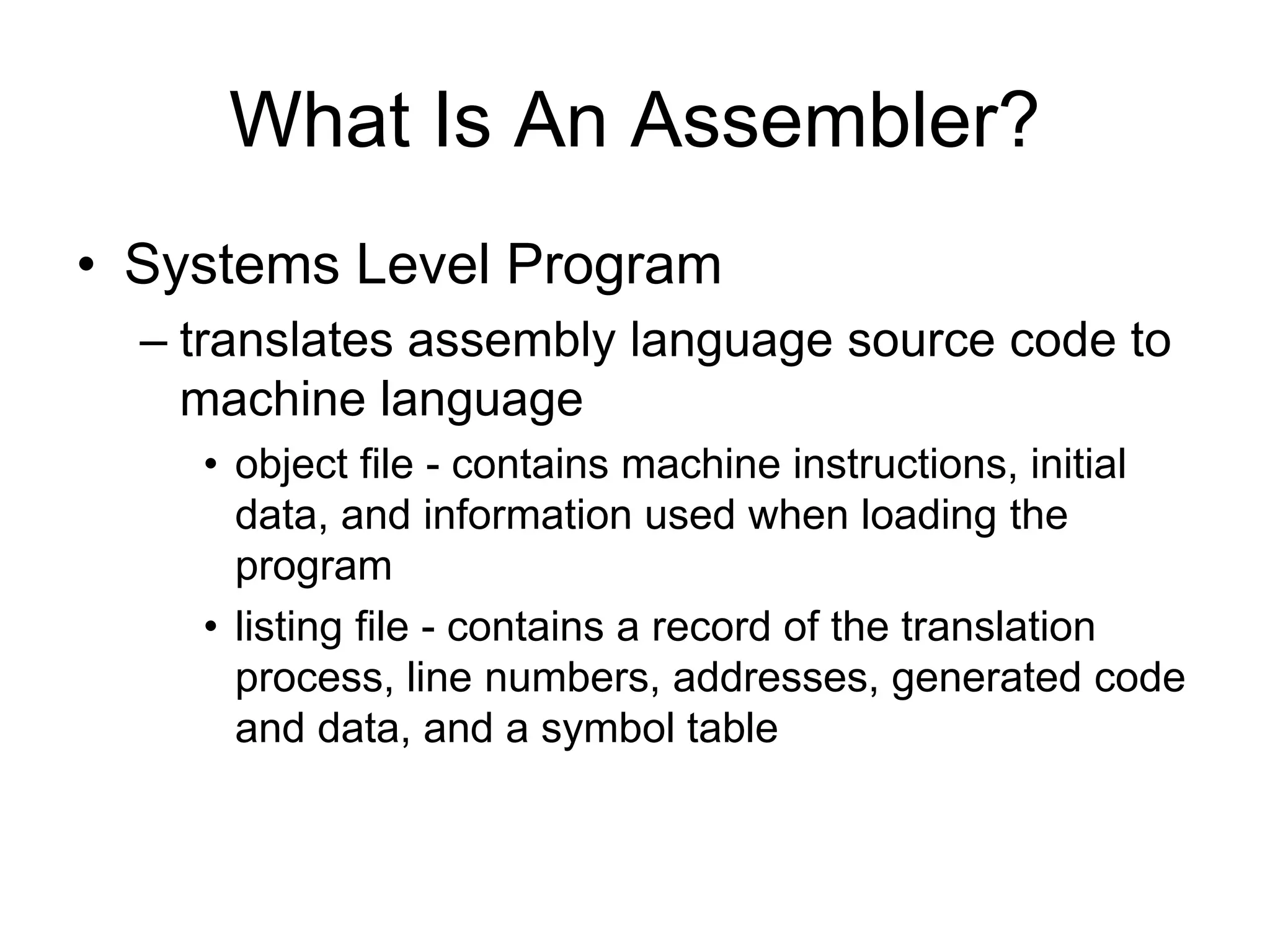 What Is An Assembler?
• Systems Level Program
– translates assembly language source code to
machine language
• object file - contains machine instructions, initial
data, and information used when loading the
program
• listing file - contains a record of the translation
process, line numbers, addresses, generated code
and data, and a symbol table
 