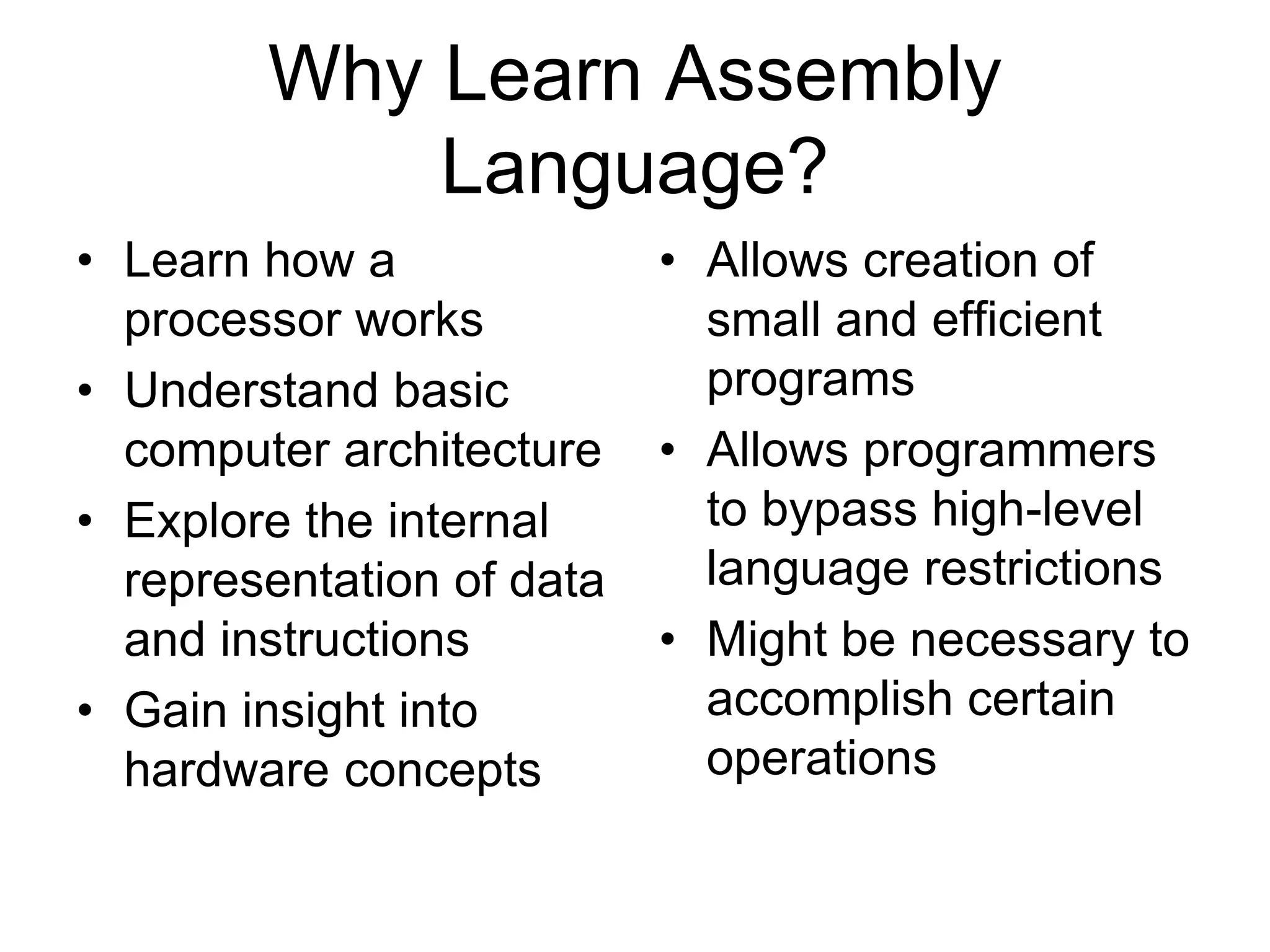 Why Learn Assembly
Language?
• Learn how a
processor works
• Understand basic
computer architecture
• Explore the internal
representation of data
and instructions
• Gain insight into
hardware concepts
• Allows creation of
small and efficient
programs
• Allows programmers
to bypass high-level
language restrictions
• Might be necessary to
accomplish certain
operations
 