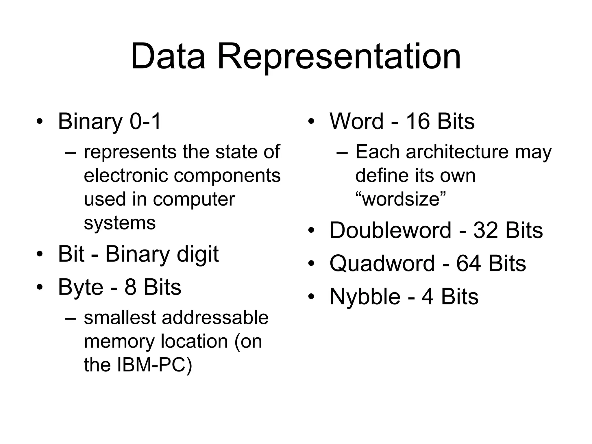 Data Representation
• Binary 0-1
– represents the state of
electronic components
used in computer
systems
• Bit - Binary digit
• Byte - 8 Bits
– smallest addressable
memory location (on
the IBM-PC)
• Word - 16 Bits
– Each architecture may
define its own
“wordsize”
• Doubleword - 32 Bits
• Quadword - 64 Bits
• Nybble - 4 Bits
 