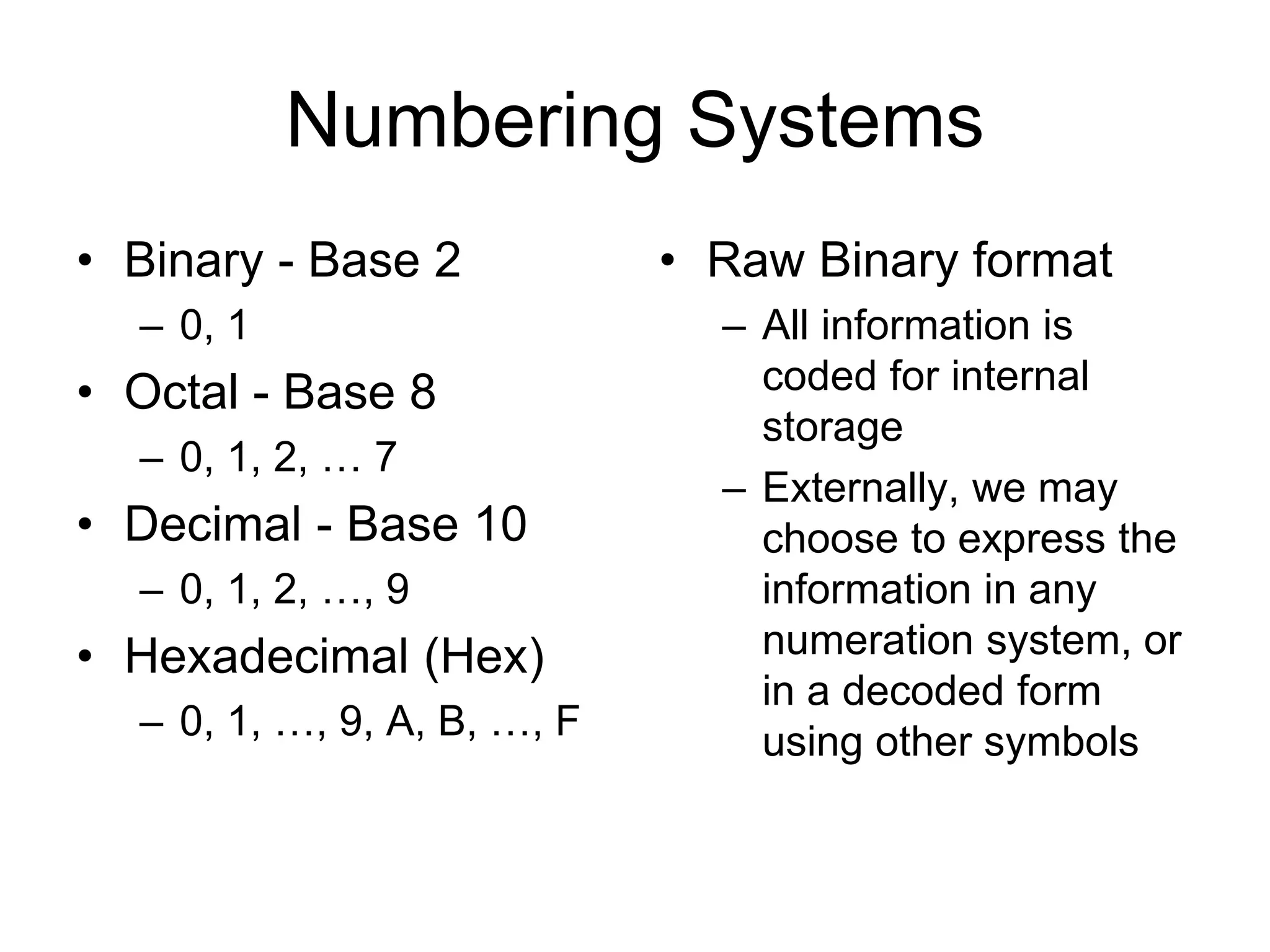 Numbering Systems
• Binary - Base 2
– 0, 1
• Octal - Base 8
– 0, 1, 2, … 7
• Decimal - Base 10
– 0, 1, 2, …, 9
• Hexadecimal (Hex)
– 0, 1, …, 9, A, B, …, F
• Raw Binary format
– All information is
coded for internal
storage
– Externally, we may
choose to express the
information in any
numeration system, or
in a decoded form
using other symbols
 