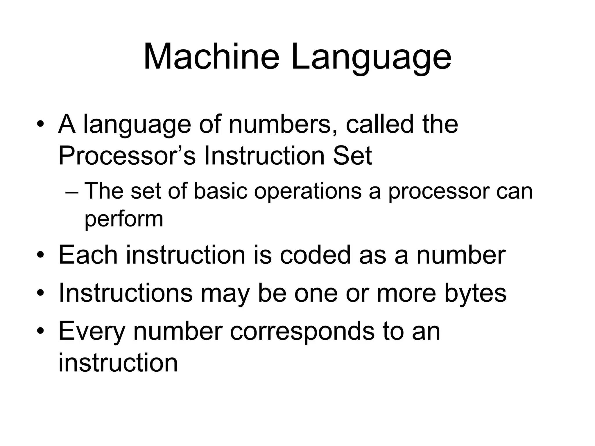Machine Language
• A language of numbers, called the
Processor’s Instruction Set
– The set of basic operations a processor can
perform
• Each instruction is coded as a number
• Instructions may be one or more bytes
• Every number corresponds to an
instruction
 