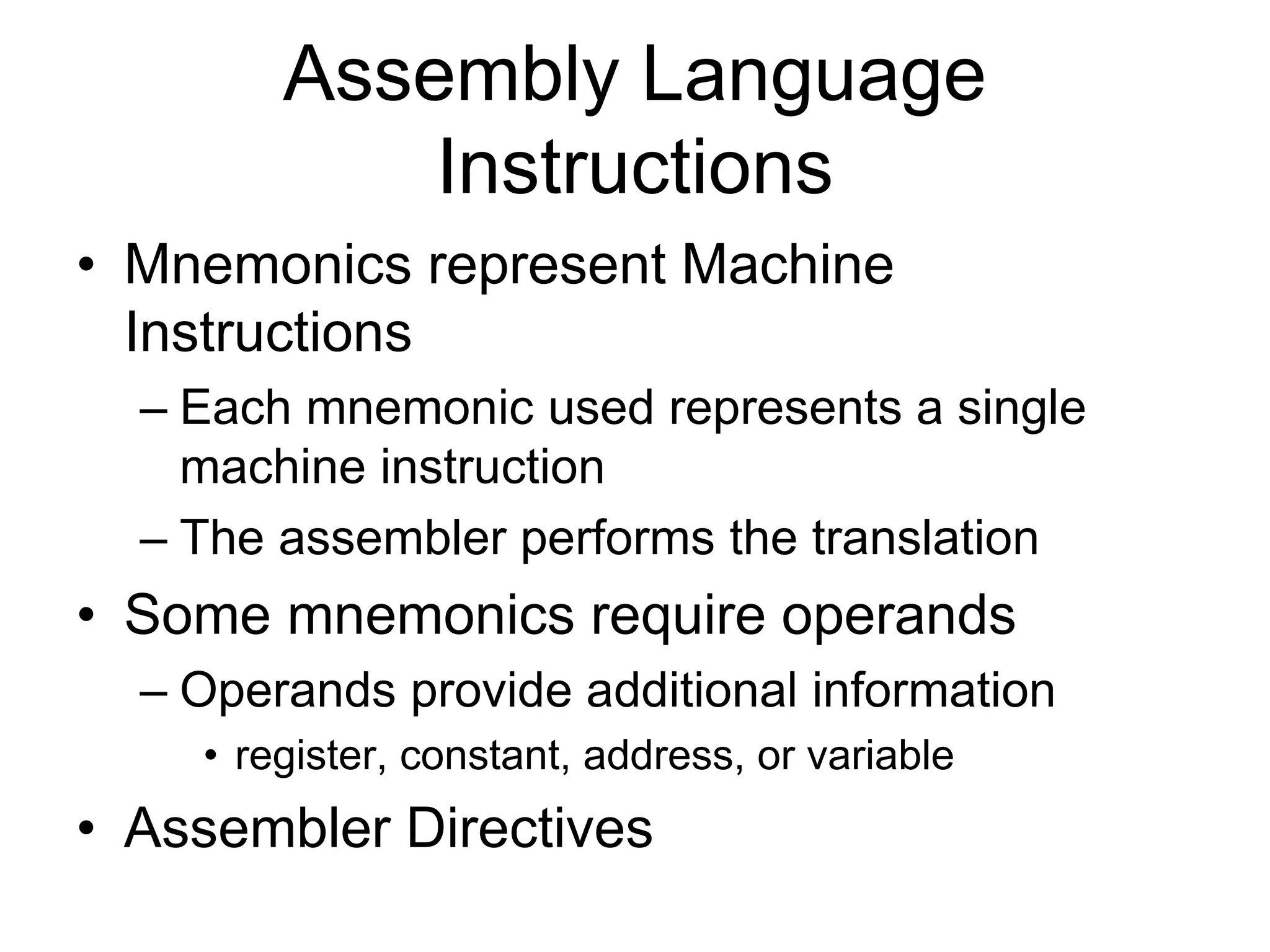 Assembly Language
Instructions
• Mnemonics represent Machine
Instructions
– Each mnemonic used represents a single
machine instruction
– The assembler performs the translation
• Some mnemonics require operands
– Operands provide additional information
• register, constant, address, or variable
• Assembler Directives
 