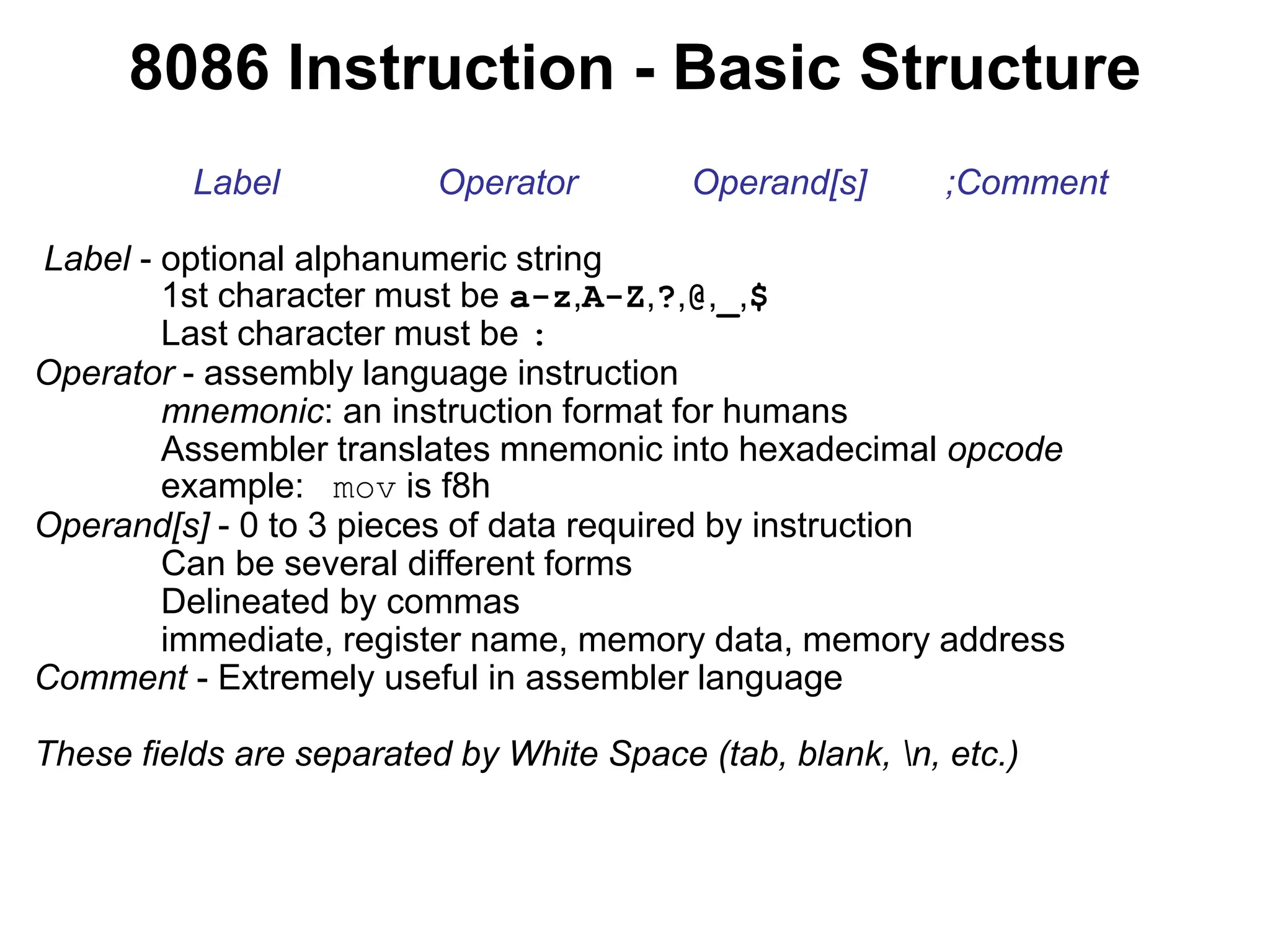 8086 Instruction - Basic Structure
Label Operator Operand[s] ;Comment
Label - optional alphanumeric string
1st character must be a-z,A-Z,?,@,_,$
Last character must be :
Operator - assembly language instruction
mnemonic: an instruction format for humans
Assembler translates mnemonic into hexadecimal opcode
example: mov is f8h
Operand[s] - 0 to 3 pieces of data required by instruction
Can be several different forms
Delineated by commas
immediate, register name, memory data, memory address
Comment - Extremely useful in assembler language
These fields are separated by White Space (tab, blank, n, etc.)
 