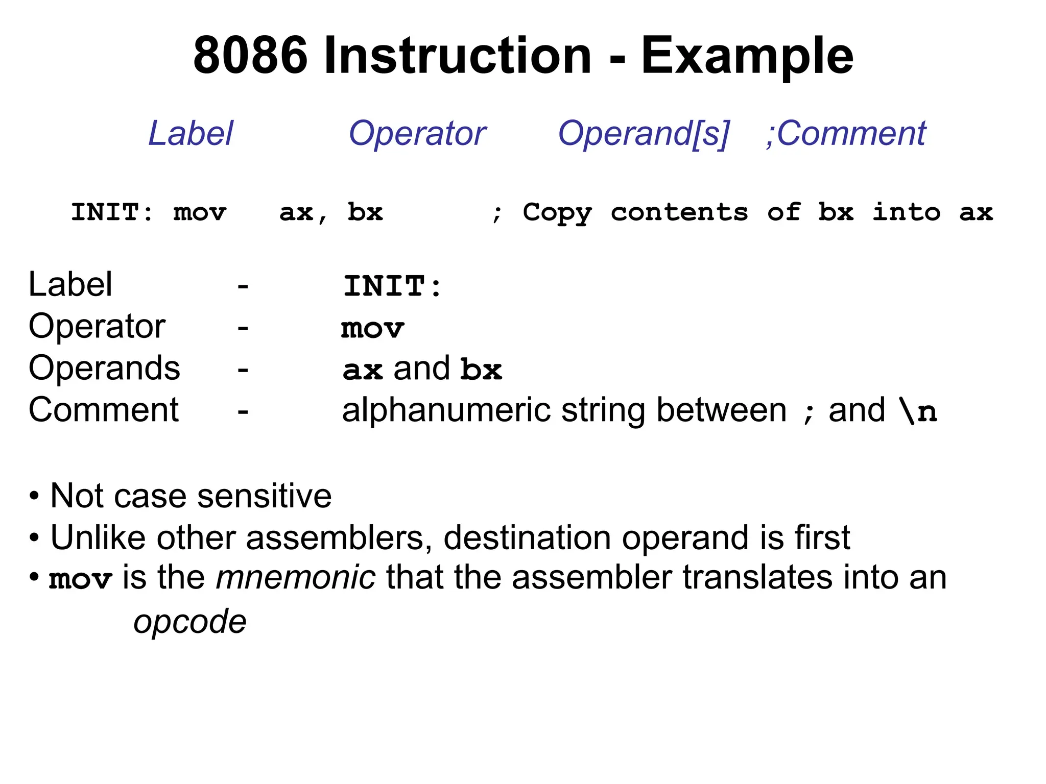 8086 Instruction - Example
Label Operator Operand[s] ;Comment
INIT: mov ax, bx ; Copy contents of bx into ax
Label - INIT:
Operator - mov
Operands - ax and bx
Comment - alphanumeric string between ; and n
• Not case sensitive
• Unlike other assemblers, destination operand is first
• mov is the mnemonic that the assembler translates into an
opcode
 