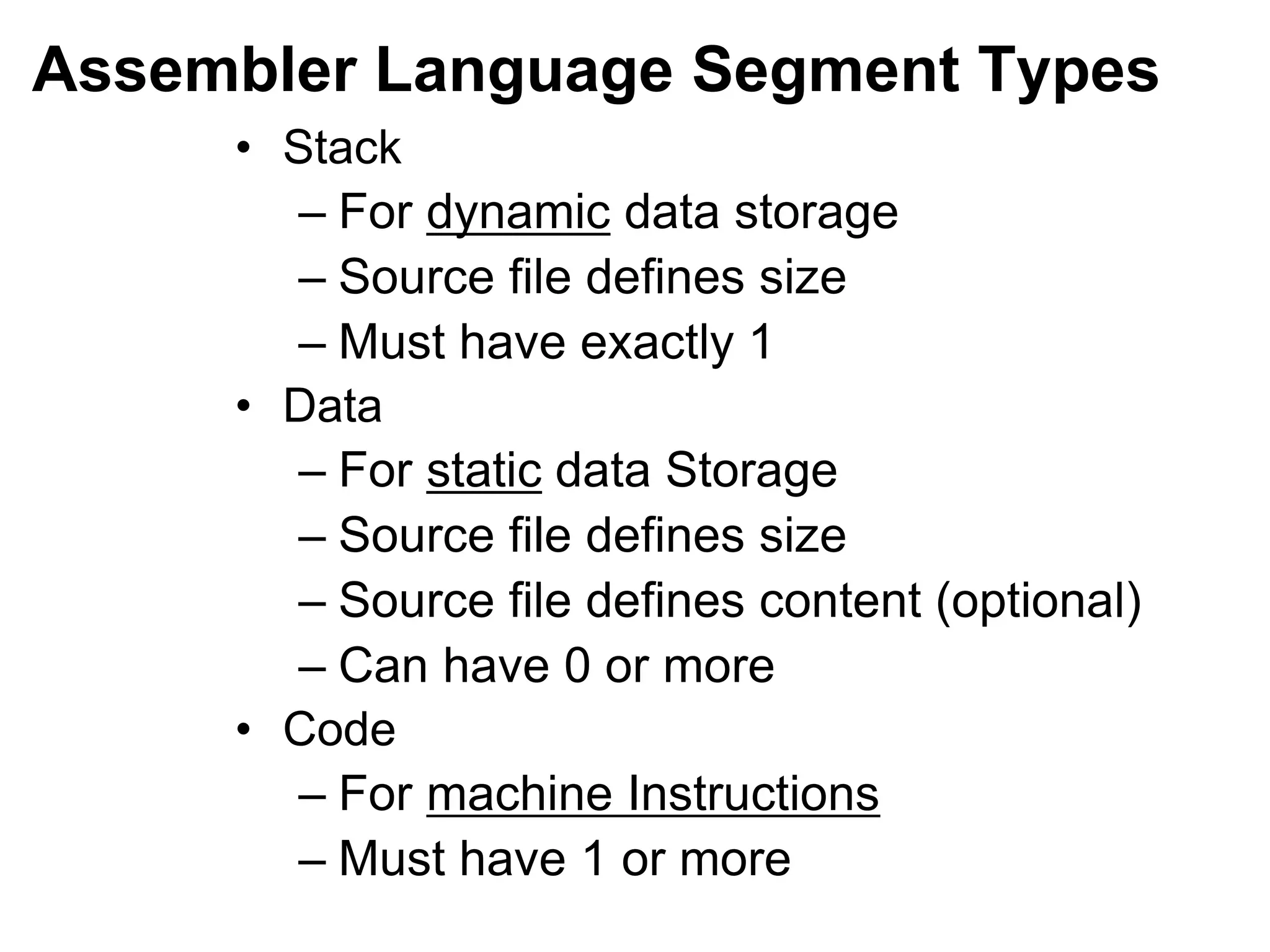 Assembler Language Segment Types
• Stack
– For dynamic data storage
– Source file defines size
– Must have exactly 1
• Data
– For static data Storage
– Source file defines size
– Source file defines content (optional)
– Can have 0 or more
• Code
– For machine Instructions
– Must have 1 or more
 
