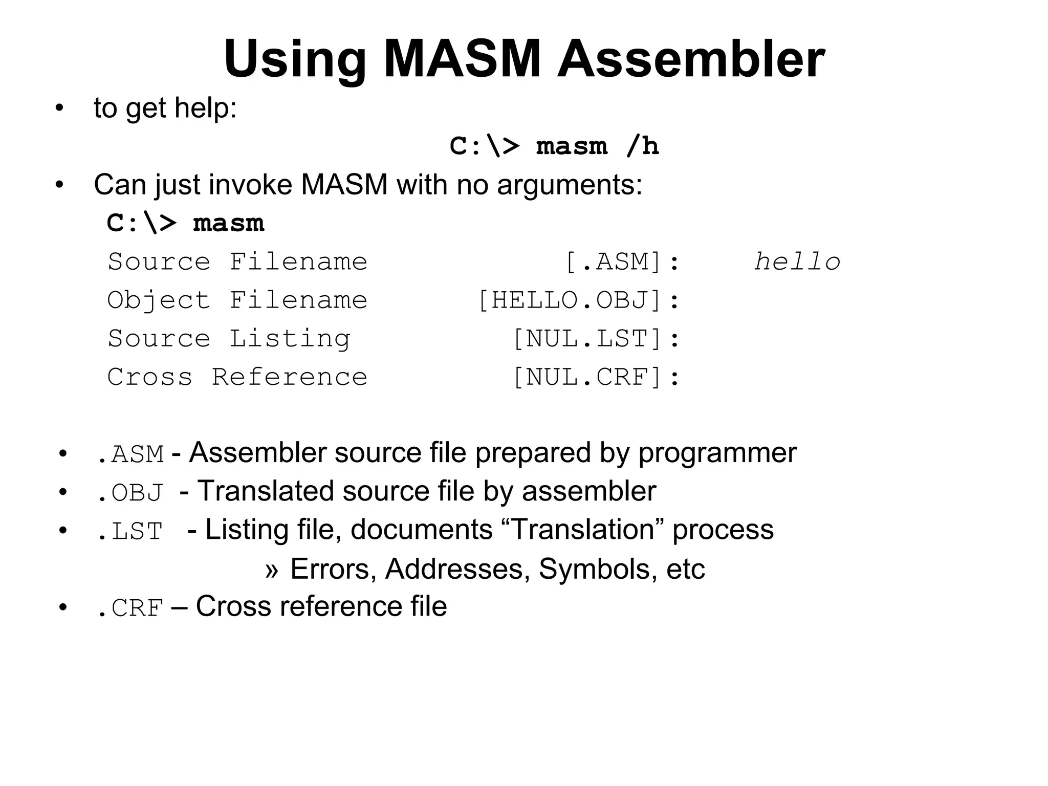 Using MASM Assembler
• to get help:
C:> masm /h
• Can just invoke MASM with no arguments:
C:> masm
Source Filename [.ASM]: hello
Object Filename [HELLO.OBJ]:
Source Listing [NUL.LST]:
Cross Reference [NUL.CRF]:
• .ASM - Assembler source file prepared by programmer
• .OBJ - Translated source file by assembler
• .LST - Listing file, documents “Translation” process
» Errors, Addresses, Symbols, etc
• .CRF – Cross reference file
 