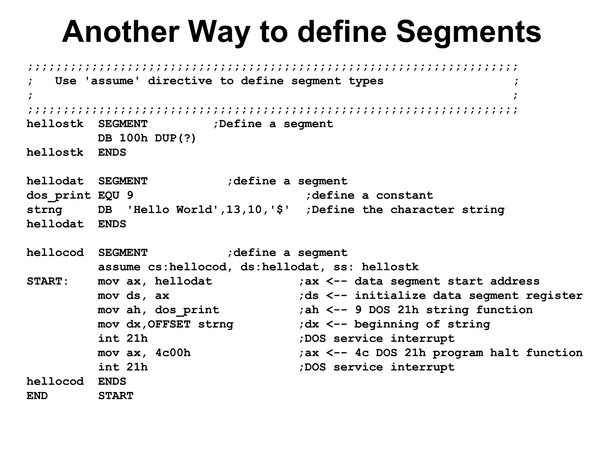 Another Way to define Segments
;;;;;;;;;;;;;;;;;;;;;;;;;;;;;;;;;;;;;;;;;;;;;;;;;;;;;;;;;;;;;;;;;;;;;
; Use 'assume' directive to define segment types ;
; ;
;;;;;;;;;;;;;;;;;;;;;;;;;;;;;;;;;;;;;;;;;;;;;;;;;;;;;;;;;;;;;;;;;;;;;
hellostk SEGMENT ;Define a segment
DB 100h DUP(?)
hellostk ENDS
hellodat SEGMENT ;define a segment
dos_print EQU 9 ;define a constant
strng DB 'Hello World',13,10,'$' ;Define the character string
hellodat ENDS
hellocod SEGMENT ;define a segment
assume cs:hellocod, ds:hellodat, ss: hellostk
START: mov ax, hellodat ;ax <-- data segment start address
mov ds, ax ;ds <-- initialize data segment register
mov ah, dos_print ;ah <-- 9 DOS 21h string function
mov dx,OFFSET strng ;dx <-- beginning of string
int 21h ;DOS service interrupt
mov ax, 4c00h ;ax <-- 4c DOS 21h program halt function
int 21h ;DOS service interrupt
hellocod ENDS
END START
 