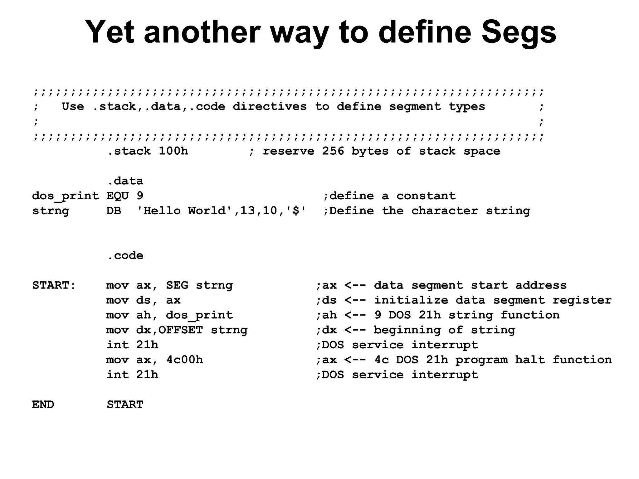 Yet another way to define Segs
;;;;;;;;;;;;;;;;;;;;;;;;;;;;;;;;;;;;;;;;;;;;;;;;;;;;;;;;;;;;;;;;;;;;;
; Use .stack,.data,.code directives to define segment types ;
; ;
;;;;;;;;;;;;;;;;;;;;;;;;;;;;;;;;;;;;;;;;;;;;;;;;;;;;;;;;;;;;;;;;;;;;;
.stack 100h ; reserve 256 bytes of stack space
.data
dos_print EQU 9 ;define a constant
strng DB 'Hello World',13,10,'$' ;Define the character string
.code
START: mov ax, SEG strng ;ax <-- data segment start address
mov ds, ax ;ds <-- initialize data segment register
mov ah, dos_print ;ah <-- 9 DOS 21h string function
mov dx,OFFSET strng ;dx <-- beginning of string
int 21h ;DOS service interrupt
mov ax, 4c00h ;ax <-- 4c DOS 21h program halt function
int 21h ;DOS service interrupt
END START
 