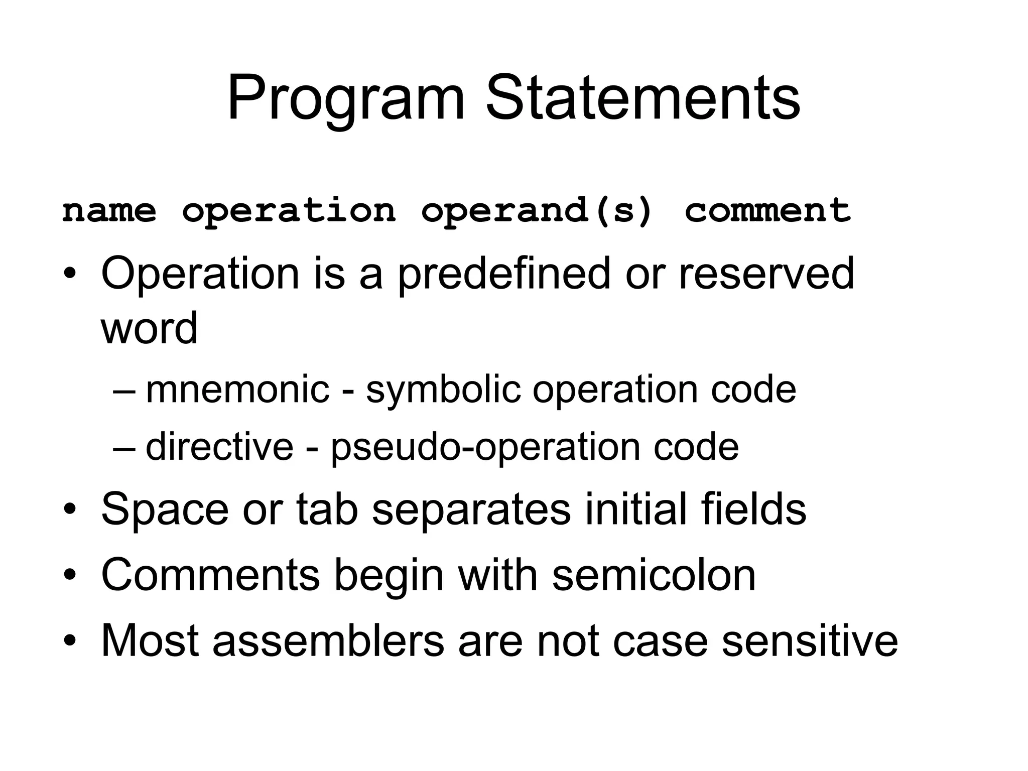Program Statements
name operation operand(s) comment
• Operation is a predefined or reserved
word
– mnemonic - symbolic operation code
– directive - pseudo-operation code
• Space or tab separates initial fields
• Comments begin with semicolon
• Most assemblers are not case sensitive
 