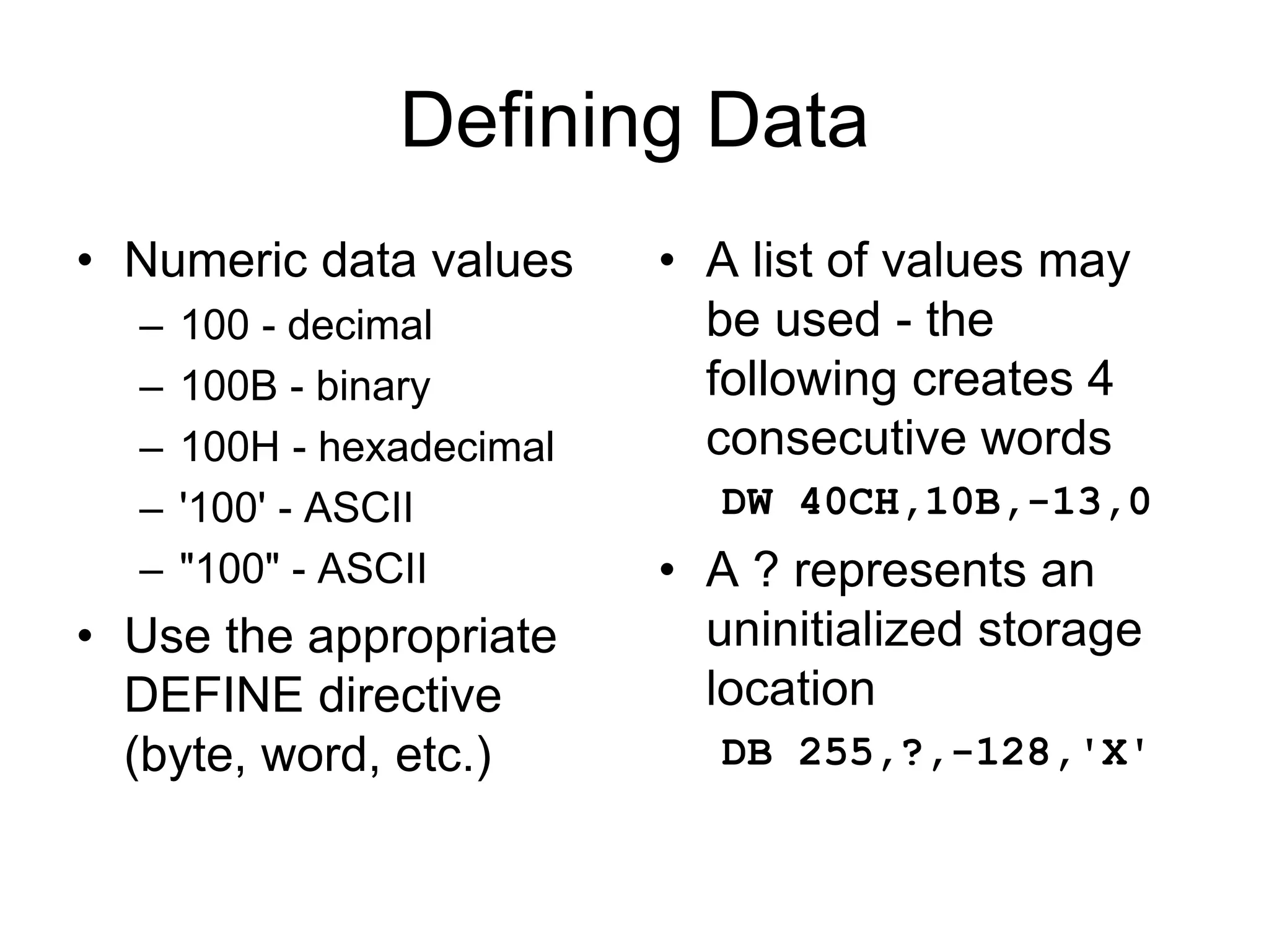 Defining Data
• Numeric data values
– 100 - decimal
– 100B - binary
– 100H - hexadecimal
– '100' - ASCII
– "100" - ASCII
• Use the appropriate
DEFINE directive
(byte, word, etc.)
• A list of values may
be used - the
following creates 4
consecutive words
DW 40CH,10B,-13,0
• A ? represents an
uninitialized storage
location
DB 255,?,-128,'X'
 
