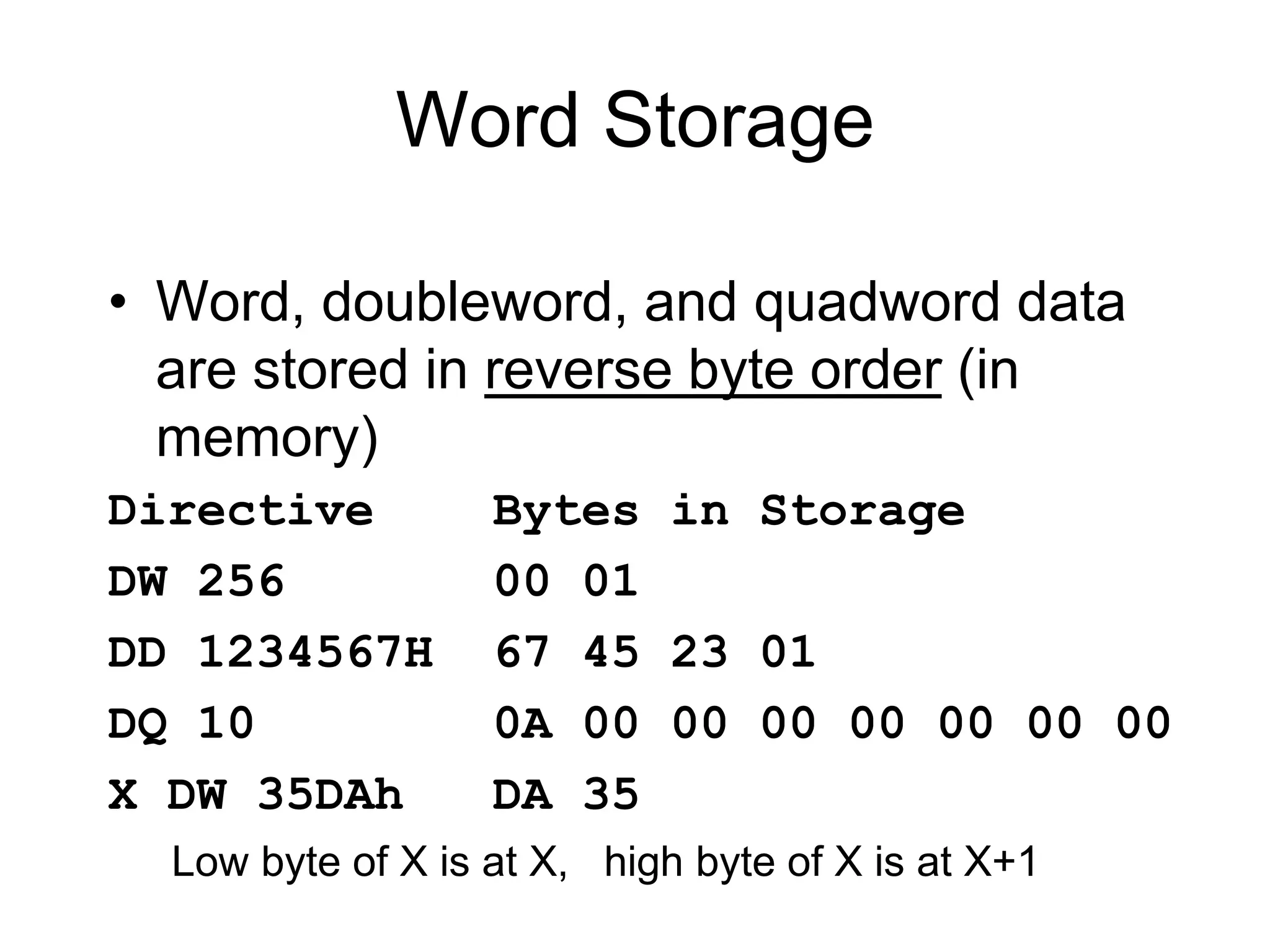 Word Storage
• Word, doubleword, and quadword data
are stored in reverse byte order (in
memory)
Directive Bytes in Storage
DW 256 00 01
DD 1234567H 67 45 23 01
DQ 10 0A 00 00 00 00 00 00 00
X DW 35DAh DA 35
Low byte of X is at X, high byte of X is at X+1
 