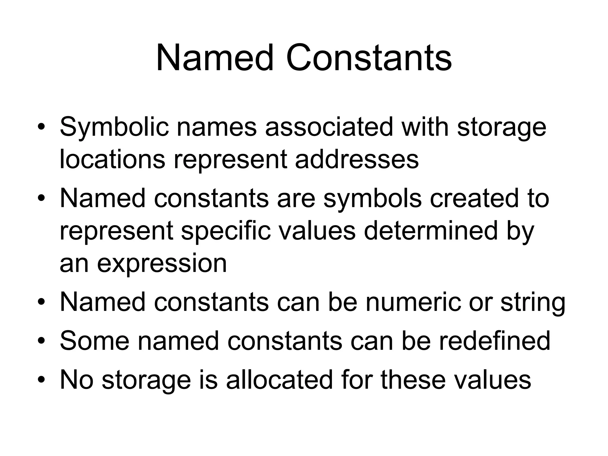 Named Constants
• Symbolic names associated with storage
locations represent addresses
• Named constants are symbols created to
represent specific values determined by
an expression
• Named constants can be numeric or string
• Some named constants can be redefined
• No storage is allocated for these values
 