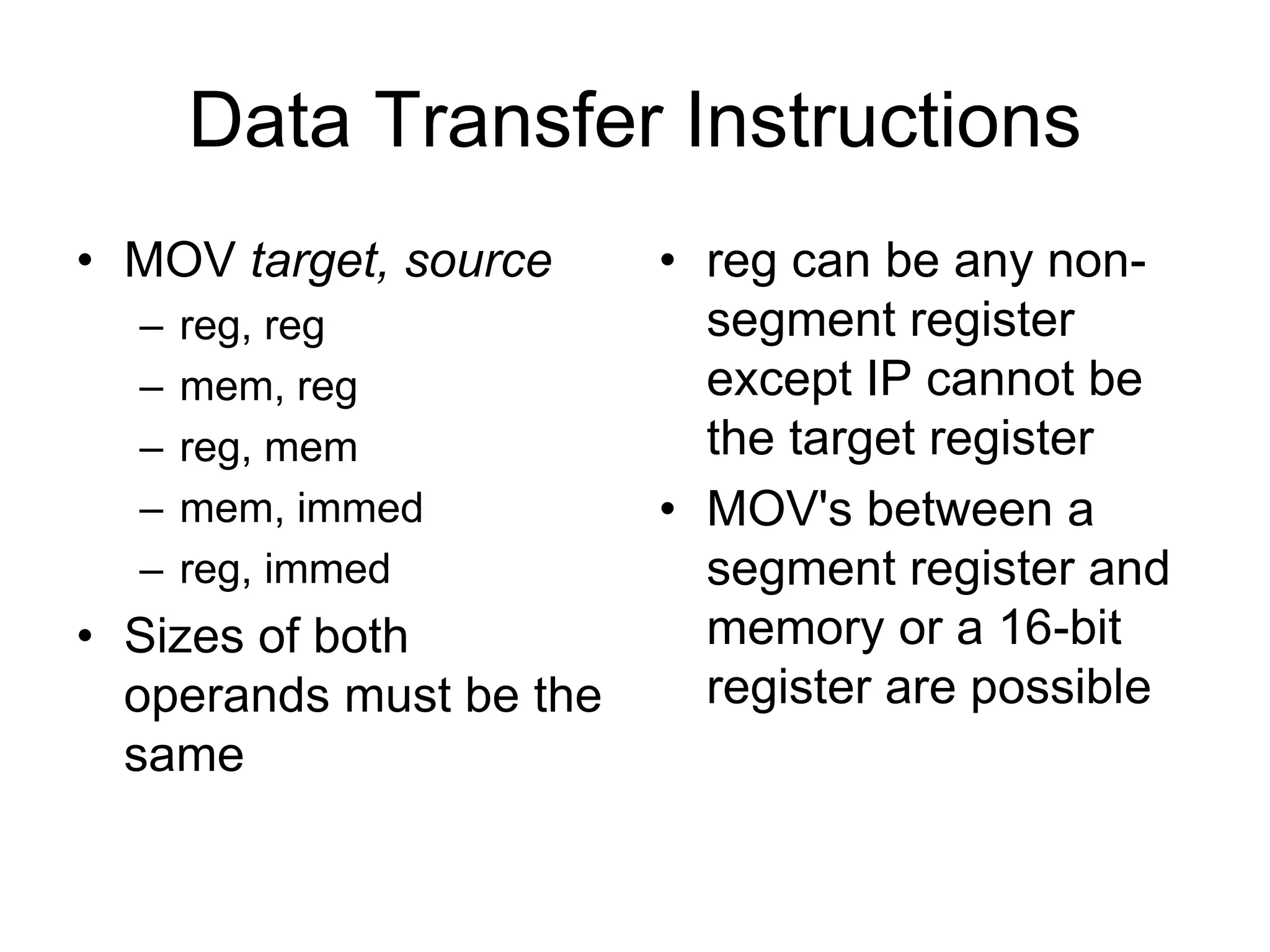 Data Transfer Instructions
• MOV target, source
– reg, reg
– mem, reg
– reg, mem
– mem, immed
– reg, immed
• Sizes of both
operands must be the
same
• reg can be any non-
segment register
except IP cannot be
the target register
• MOV's between a
segment register and
memory or a 16-bit
register are possible
 