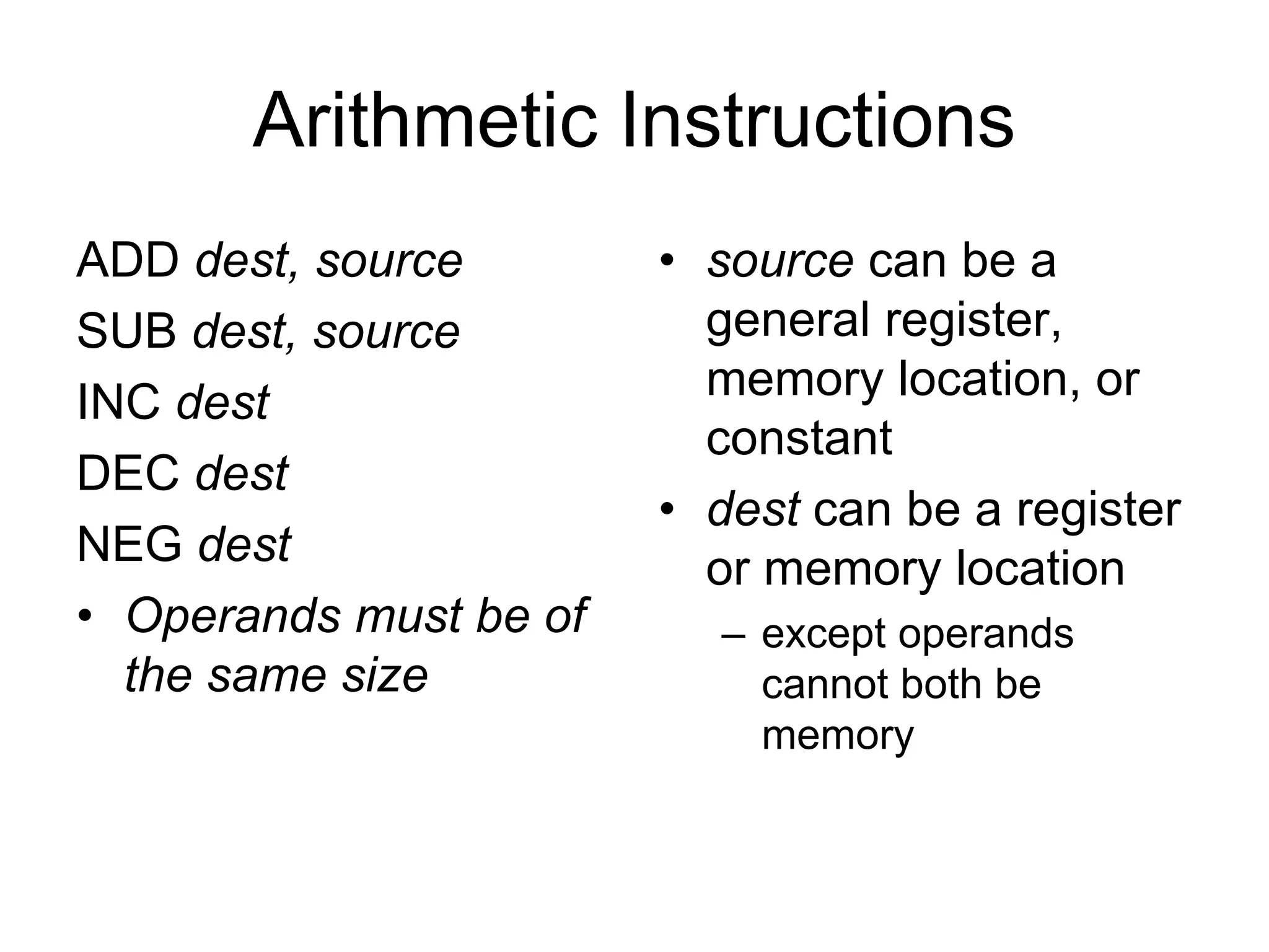 Arithmetic Instructions
ADD dest, source
SUB dest, source
INC dest
DEC dest
NEG dest
• Operands must be of
the same size
• source can be a
general register,
memory location, or
constant
• dest can be a register
or memory location
– except operands
cannot both be
memory
 