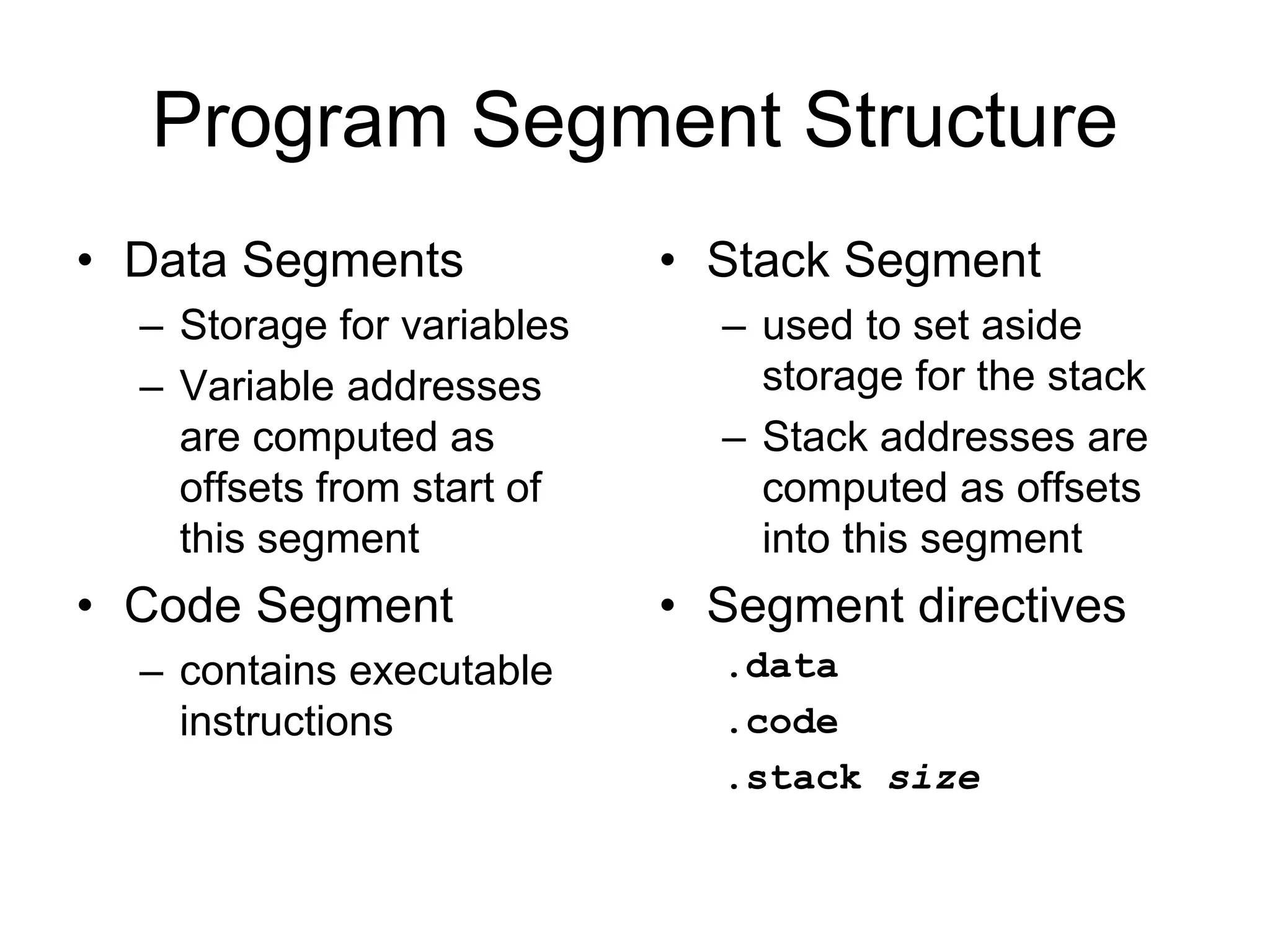 Program Segment Structure
• Data Segments
– Storage for variables
– Variable addresses
are computed as
offsets from start of
this segment
• Code Segment
– contains executable
instructions
• Stack Segment
– used to set aside
storage for the stack
– Stack addresses are
computed as offsets
into this segment
• Segment directives
.data
.code
.stack size
 