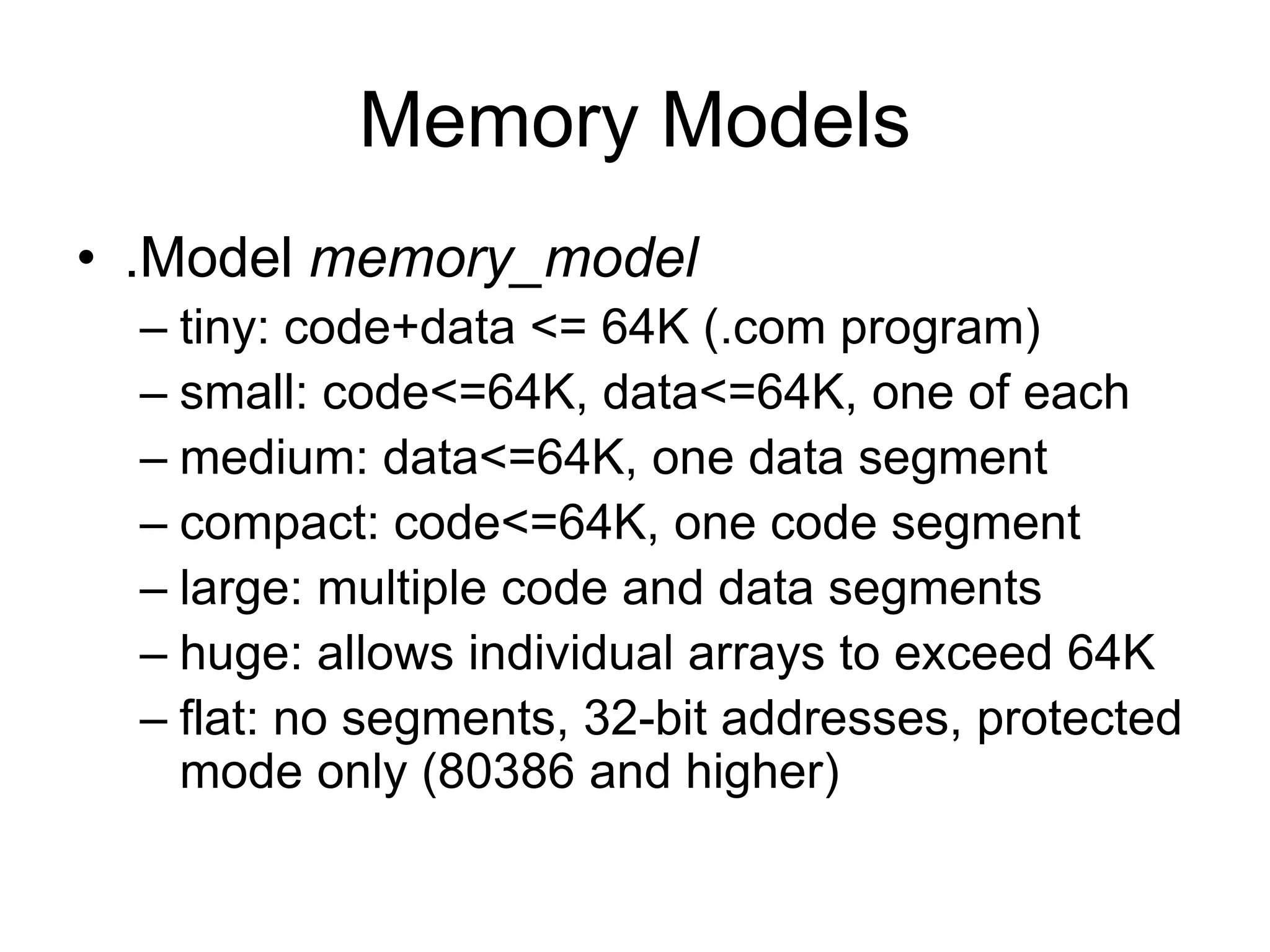 Memory Models
• .Model memory_model
– tiny: code+data <= 64K (.com program)
– small: code<=64K, data<=64K, one of each
– medium: data<=64K, one data segment
– compact: code<=64K, one code segment
– large: multiple code and data segments
– huge: allows individual arrays to exceed 64K
– flat: no segments, 32-bit addresses, protected
mode only (80386 and higher)
 
