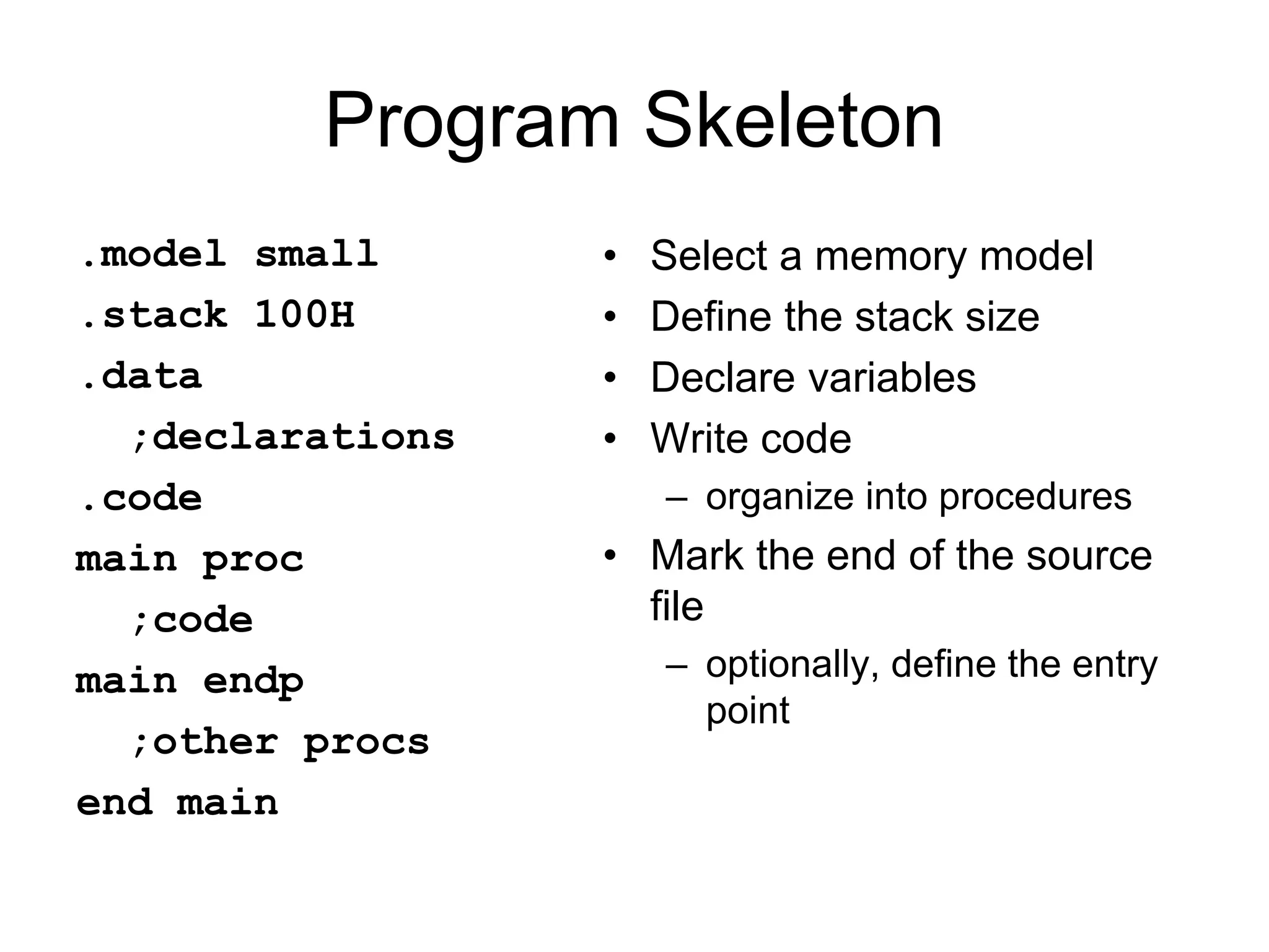 Program Skeleton
.model small
.stack 100H
.data
;declarations
.code
main proc
;code
main endp
;other procs
end main
• Select a memory model
• Define the stack size
• Declare variables
• Write code
– organize into procedures
• Mark the end of the source
file
– optionally, define the entry
point
 