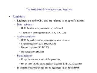 The 8086/8088 Microprocessors: Registers
• Registers
– Registers are in the CPU and are referred to by specific names
– Data registers
• Hold data for an operation to be performed
• There are 4 data registers (AX, BX, CX, DX)
– Address registers
• Hold the address of an instruction or data element
• Segment registers (CS, DS, ES, SS)
• Pointer registers (SP, BP, IP)
• Index registers (SI, DI)
– Status register
• Keeps the current status of the processor
• On an IBM PC the status register is called the FLAGS register
– In total there are fourteen 16-bit registers in an 8086/8088
 