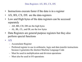 Data Registers: AX, BX, CX, DX
• Instructions execute faster if the data is in a register
• AX, BX, CX, DX are the data registers
• Low and High bytes of the data registers can be accessed
separately
– AH, BH, CH, DH are the high bytes
– AL, BL, CL, and DL are the low bytes
• Data Registers are general purpose registers but they also
perform special functions
• AX
– Accumulator Register
– Preferred register to use in arithmetic, logic and data transfer instructions
because it generates the shortest Machine Language Code
– Must be used in multiplication and division operations
– Must also be used in I/O operations
 
