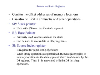 Pointer and Index Registers
• Contain the offset addresses of memory locations
• Can also be used in arithmetic and other operations
• SP: Stack pointer
– Used with SS to access the stack segment
• BP: Base Pointer
– Primarily used to access data on the stack
– Can be used to access data in other segments
• SI: Source Index register
– is required for some string operations
– When string operations are performed, the SI register points to
memory locations in the data segment which is addressed by the
DS register. Thus, SI is associated with the DS in string
operations.
 