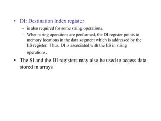 • DI: Destination Index register
– is also required for some string operations.
– When string operations are performed, the DI register points to
memory locations in the data segment which is addressed by the
ES register. Thus, DI is associated with the ES in string
operations.
• The SI and the DI registers may also be used to access data
stored in arrays
 