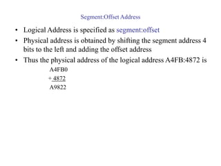 Segment:Offset Address
• Logical Address is specified as segment:offset
• Physical address is obtained by shifting the segment address 4
bits to the left and adding the offset address
• Thus the physical address of the logical address A4FB:4872 is
A4FB0
+ 4872
A9822
 