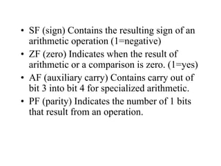 • SF (sign) Contains the resulting sign of an
arithmetic operation (1=negative)
• ZF (zero) Indicates when the result of
arithmetic or a comparison is zero. (1=yes)
• AF (auxiliary carry) Contains carry out of
bit 3 into bit 4 for specialized arithmetic.
• PF (parity) Indicates the number of 1 bits
that result from an operation.
 