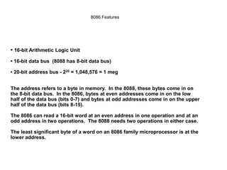 • 16-bit Arithmetic Logic Unit
• 16-bit data bus (8088 has 8-bit data bus)
• 20-bit address bus - 220 = 1,048,576 = 1 meg
The address refers to a byte in memory. In the 8088, these bytes come in on
the 8-bit data bus. In the 8086, bytes at even addresses come in on the low
half of the data bus (bits 0-7) and bytes at odd addresses come in on the upper
half of the data bus (bits 8-15).
The 8086 can read a 16-bit word at an even address in one operation and at an
odd address in two operations. The 8088 needs two operations in either case.
The least significant byte of a word on an 8086 family microprocessor is at the
lower address.
8086 Features
 
