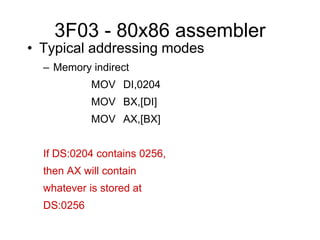3F03 - 80x86 assembler
• Typical addressing modes
– Memory indirect
MOV DI,0204
MOV BX,[DI]
MOV AX,[BX]
If DS:0204 contains 0256,
then AX will contain
whatever is stored at
DS:0256
 