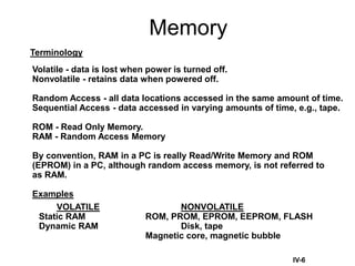 Memory
IV-6
Terminology
Volatile - data is lost when power is turned off.
Nonvolatile - retains data when powered off.
Random Access - all data locations accessed in the same amount of time.
Sequential Access - data accessed in varying amounts of time, e.g., tape.
ROM - Read Only Memory.
RAM - Random Access Memory
By convention, RAM in a PC is really Read/Write Memory and ROM
(EPROM) in a PC, although random access memory, is not referred to
as RAM.
Examples
VOLATILE NONVOLATILE
Static RAM ROM, PROM, EPROM, EEPROM, FLASH
Dynamic RAM Disk, tape
Magnetic core, magnetic bubble
 