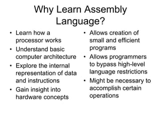 Why Learn Assembly
Language?
• Learn how a
processor works
• Understand basic
computer architecture
• Explore the internal
representation of data
and instructions
• Gain insight into
hardware concepts
• Allows creation of
small and efficient
programs
• Allows programmers
to bypass high-level
language restrictions
• Might be necessary to
accomplish certain
operations
 