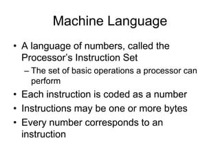 Machine Language
• A language of numbers, called the
Processor’s Instruction Set
– The set of basic operations a processor can
perform
• Each instruction is coded as a number
• Instructions may be one or more bytes
• Every number corresponds to an
instruction
 