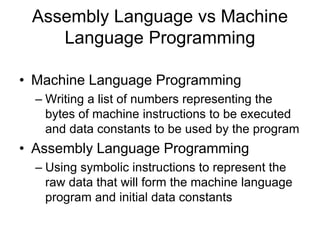 Assembly Language vs Machine
Language Programming
• Machine Language Programming
– Writing a list of numbers representing the
bytes of machine instructions to be executed
and data constants to be used by the program
• Assembly Language Programming
– Using symbolic instructions to represent the
raw data that will form the machine language
program and initial data constants
 