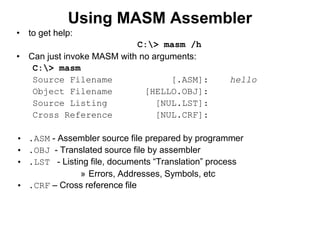 Using MASM Assembler
• to get help:
C:> masm /h
• Can just invoke MASM with no arguments:
C:> masm
Source Filename [.ASM]: hello
Object Filename [HELLO.OBJ]:
Source Listing [NUL.LST]:
Cross Reference [NUL.CRF]:
• .ASM - Assembler source file prepared by programmer
• .OBJ - Translated source file by assembler
• .LST - Listing file, documents “Translation” process
» Errors, Addresses, Symbols, etc
• .CRF – Cross reference file
 