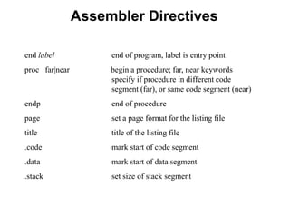Assembler Directives
end label end of program, label is entry point
proc far|near begin a procedure; far, near keywords
specify if procedure in different code
segment (far), or same code segment (near)
endp end of procedure
page set a page format for the listing file
title title of the listing file
.code mark start of code segment
.data mark start of data segment
.stack set size of stack segment
 