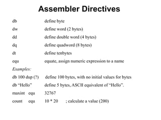 Assembler Directives
db define byte
dw define word (2 bytes)
dd define double word (4 bytes)
dq define quadword (8 bytes)
dt define tenbytes
equ equate, assign numeric expression to a name
Examples:
db 100 dup (?) define 100 bytes, with no initial values for bytes
db “Hello” define 5 bytes, ASCII equivalent of “Hello”.
maxint equ 32767
count equ 10 * 20 ; calculate a value (200)
 