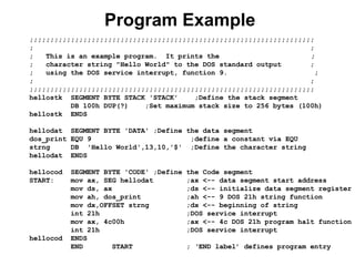 Program Example
;;;;;;;;;;;;;;;;;;;;;;;;;;;;;;;;;;;;;;;;;;;;;;;;;;;;;;;;;;;;;;;;;;;;;
; ;
; This is an example program. It prints the ;
; character string "Hello World" to the DOS standard output ;
; using the DOS service interrupt, function 9. ;
; ;
;;;;;;;;;;;;;;;;;;;;;;;;;;;;;;;;;;;;;;;;;;;;;;;;;;;;;;;;;;;;;;;;;;;;;
hellostk SEGMENT BYTE STACK 'STACK' ;Define the stack segment
DB 100h DUP(?) ;Set maximum stack size to 256 bytes (100h)
hellostk ENDS
hellodat SEGMENT BYTE 'DATA' ;Define the data segment
dos_print EQU 9 ;define a constant via EQU
strng DB 'Hello World',13,10,'$' ;Define the character string
hellodat ENDS
hellocod SEGMENT BYTE 'CODE' ;Define the Code segment
START: mov ax, SEG hellodat ;ax <-- data segment start address
mov ds, ax ;ds <-- initialize data segment register
mov ah, dos_print ;ah <-- 9 DOS 21h string function
mov dx,OFFSET strng ;dx <-- beginning of string
int 21h ;DOS service interrupt
mov ax, 4c00h ;ax <-- 4c DOS 21h program halt function
int 21h ;DOS service interrupt
hellocod ENDS
END START ; ‘END label’ defines program entry
 