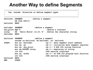 Another Way to define Segments
;;;;;;;;;;;;;;;;;;;;;;;;;;;;;;;;;;;;;;;;;;;;;;;;;;;;;;;;;;;;;;;;;;;;;
; Use 'assume' directive to define segment types ;
; ;
;;;;;;;;;;;;;;;;;;;;;;;;;;;;;;;;;;;;;;;;;;;;;;;;;;;;;;;;;;;;;;;;;;;;;
hellostk SEGMENT ;Define a segment
DB 100h DUP(?)
hellostk ENDS
hellodat SEGMENT ;define a segment
dos_print EQU 9 ;define a constant
strng DB 'Hello World',13,10,'$' ;Define the character string
hellodat ENDS
hellocod SEGMENT ;define a segment
assume cs:hellocod, ds:hellodat, ss: hellostk
START: mov ax, hellodat ;ax <-- data segment start address
mov ds, ax ;ds <-- initialize data segment register
mov ah, dos_print ;ah <-- 9 DOS 21h string function
mov dx,OFFSET strng ;dx <-- beginning of string
int 21h ;DOS service interrupt
mov ax, 4c00h ;ax <-- 4c DOS 21h program halt function
int 21h ;DOS service interrupt
hellocod ENDS
END START
 