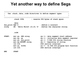 Yet another way to define Segs
;;;;;;;;;;;;;;;;;;;;;;;;;;;;;;;;;;;;;;;;;;;;;;;;;;;;;;;;;;;;;;;;;;;;;
; Use .stack,.data,.code directives to define segment types ;
; ;
;;;;;;;;;;;;;;;;;;;;;;;;;;;;;;;;;;;;;;;;;;;;;;;;;;;;;;;;;;;;;;;;;;;;;
.stack 100h ; reserve 256 bytes of stack space
.data
dos_print EQU 9 ;define a constant
strng DB 'Hello World',13,10,'$' ;Define the character string
.code
START: mov ax, SEG strng ;ax <-- data segment start address
mov ds, ax ;ds <-- initialize data segment register
mov ah, dos_print ;ah <-- 9 DOS 21h string function
mov dx,OFFSET strng ;dx <-- beginning of string
int 21h ;DOS service interrupt
mov ax, 4c00h ;ax <-- 4c DOS 21h program halt function
int 21h ;DOS service interrupt
END START
 