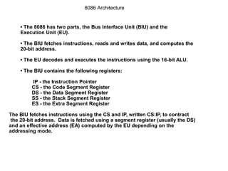 • The 8086 has two parts, the Bus Interface Unit (BIU) and the
Execution Unit (EU).
• The BIU fetches instructions, reads and writes data, and computes the
20-bit address.
• The EU decodes and executes the instructions using the 16-bit ALU.
• The BIU contains the following registers:
IP - the Instruction Pointer
CS - the Code Segment Register
DS - the Data Segment Register
SS - the Stack Segment Register
ES - the Extra Segment Register
The BIU fetches instructions using the CS and IP, written CS:IP, to contract
the 20-bit address. Data is fetched using a segment register (usually the DS)
and an effective address (EA) computed by the EU depending on the
addressing mode.
8086 Architecture
 