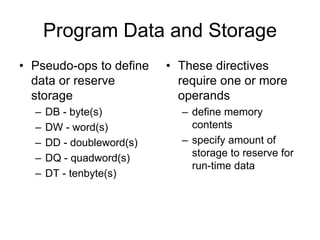 Program Data and Storage
• Pseudo-ops to define
data or reserve
storage
– DB - byte(s)
– DW - word(s)
– DD - doubleword(s)
– DQ - quadword(s)
– DT - tenbyte(s)
• These directives
require one or more
operands
– define memory
contents
– specify amount of
storage to reserve for
run-time data
 