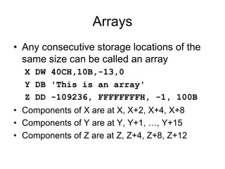 Arrays
• Any consecutive storage locations of the
same size can be called an array
X DW 40CH,10B,-13,0
Y DB 'This is an array'
Z DD -109236, FFFFFFFFH, -1, 100B
• Components of X are at X, X+2, X+4, X+8
• Components of Y are at Y, Y+1, …, Y+15
• Components of Z are at Z, Z+4, Z+8, Z+12
 