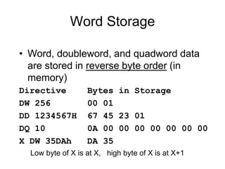 Word Storage
• Word, doubleword, and quadword data
are stored in reverse byte order (in
memory)
Directive Bytes in Storage
DW 256 00 01
DD 1234567H 67 45 23 01
DQ 10 0A 00 00 00 00 00 00 00
X DW 35DAh DA 35
Low byte of X is at X, high byte of X is at X+1
 