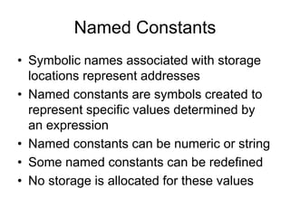 Named Constants
• Symbolic names associated with storage
locations represent addresses
• Named constants are symbols created to
represent specific values determined by
an expression
• Named constants can be numeric or string
• Some named constants can be redefined
• No storage is allocated for these values
 