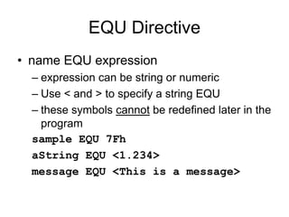 EQU Directive
• name EQU expression
– expression can be string or numeric
– Use < and > to specify a string EQU
– these symbols cannot be redefined later in the
program
sample EQU 7Fh
aString EQU <1.234>
message EQU <This is a message>
 