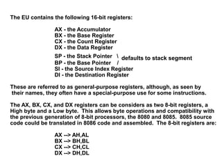 The EU contains the following 16-bit registers:
AX - the Accumulator
BX - the Base Register
CX - the Count Register
DX - the Data Register
SP - the Stack Pointer  defaults to stack segment
BP - the Base Pointer /
SI - the Source Index Register
DI - the Destination Register
These are referred to as general-purpose registers, although, as seen by
their names, they often have a special-purpose use for some instructions.
The AX, BX, CX, and DX registers can be considers as two 8-bit registers, a
High byte and a Low byte. This allows byte operations and compatibility with
the previous generation of 8-bit processors, the 8080 and 8085. 8085 source
code could be translated in 8086 code and assembled. The 8-bit registers are:
AX --> AH,AL
BX --> BH,BL
CX --> CH,CL
DX --> DH,DL
 