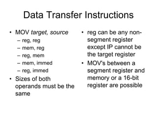 Data Transfer Instructions
• MOV target, source
– reg, reg
– mem, reg
– reg, mem
– mem, immed
– reg, immed
• Sizes of both
operands must be the
same
• reg can be any non-
segment register
except IP cannot be
the target register
• MOV's between a
segment register and
memory or a 16-bit
register are possible
 