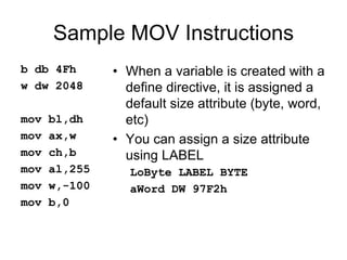 Sample MOV Instructions
b db 4Fh
w dw 2048
mov bl,dh
mov ax,w
mov ch,b
mov al,255
mov w,-100
mov b,0
• When a variable is created with a
define directive, it is assigned a
default size attribute (byte, word,
etc)
• You can assign a size attribute
using LABEL
LoByte LABEL BYTE
aWord DW 97F2h
 
