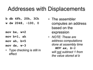 Addresses with Displacements
b db 4Fh, 20h, 3Ch
w dw 2048, -100, 0
mov bx, w+2
mov b+1, ah
mov ah, b+5
mov dx, w-3
• Type checking is still in
effect
• The assembler
computes an address
based on the
expression
• NOTE: These are
address computations
done at assembly time
MOV ax, b-1
will not subtract 1 from
the value stored at b
 
