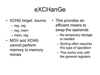 eXCHanGe
• XCHG target, source
– reg, reg
– reg, mem
– mem, reg
• MOV and XCHG
cannot perform
memory to memory
moves
• This provides an
efficient means to
swap the operands
– No temporary storage
is needed
– Sorting often requires
this type of operation
– This works only with
the general registers
 